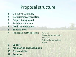 Proposal structure
1.
2.
3.
4.
5.
6.
7.

8.
9.
10.
11.

Executive Summary
Organisation description
Project background
Problem statement
Goal and objectives
Beneficiaries
Proposed methodology: Partners
Project implementation
Activities
Risks and assumptions
Means

Budget
Monitoring and Evaluation
Sustainability
Annexes

 