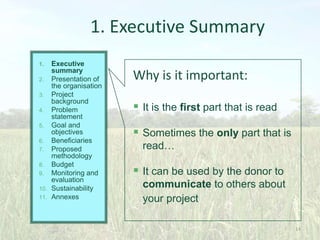 1. Executive Summary
Executive
summary
2. Presentation of
the organisation
3. Project
background
4. Problem
statement
5. Goal and
objectives
6. Beneficiaries
7. Proposed
methodology
8. Budget
9. Monitoring and
evaluation
10. Sustainability
11. Annexes
1.

Why is it important:
 It is the first part that is read

 Sometimes the only part that is
read…

 It can be used by the donor to
communicate to others about
your project
14

 