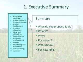 1. Executive Summary
Executive
summary
2. Presentation of
the organisation
3. Project
background
4. Problem
statement
5. Goal and
objectives
6. Beneficiaries
7. Proposed
methodology
8. Budget
9. Monitoring and
evaluation
10. Sustainability
11. Annexes
1.

Summary
 What do you propose to do?
 Where?
 Why?
 For whom?
 With whom?
 For how long?
15

 