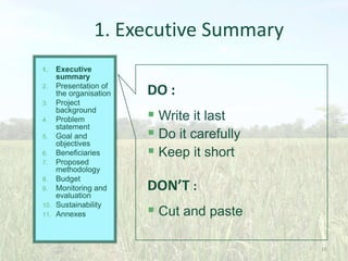 1. Executive Summary
Executive
summary
2. Presentation of
the organisation
3. Project
background
4. Problem
statement
5. Goal and
objectives
6. Beneficiaries
7. Proposed
methodology
8. Budget
9. Monitoring and
evaluation
10. Sustainability
11. Annexes
1.

DO :

 Write it last
 Do it carefully
 Keep it short
DON’T :

 Cut and paste
16

 