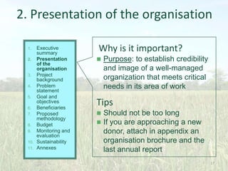 2. Presentation of the organisation
Executive
summary
2. Presentation
of the
organisation
3. Project
background
4. Problem
statement
5. Goal and
objectives
6. Beneficiaries
7. Proposed
methodology
8. Budget
9. Monitoring and
evaluation
10. Sustainability
11. Annexes
1.

Why is it important?


Purpose: to establish credibility
and image of a well-managed
organization that meets critical
needs in its area of work

Tips



Should not be too long
If you are approaching a new
donor, attach in appendix an
organisation brochure and the
last annual report
17

 