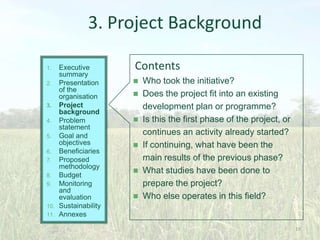 3. Project Background
Executive
summary
2. Presentation
of the
organisation
3. Project
background
4. Problem
statement
5. Goal and
objectives
6. Beneficiaries
7. Proposed
methodology
8. Budget
9. Monitoring
and
evaluation
10. Sustainability
11. Annexes
1.

Contents











Who took the initiative?
Does the project fit into an existing
development plan or programme?
Is this the first phase of the project, or
continues an activity already started?
If continuing, what have been the
main results of the previous phase?
What studies have been done to
prepare the project?
Who else operates in this field?

19

 
