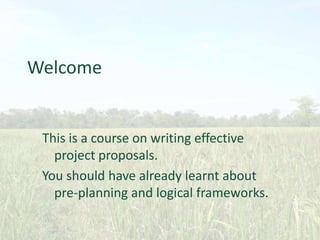 Welcome

This is a course on writing effective
project proposals.
You should have already learnt about
pre-planning and logical frameworks.

 