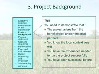 3. Project Background
Executive
summary
2. Presentation
of the
organisation
3. Project
background
4. Problem
statement
5. Goal and
objectives
6. Beneficiaries
7. Proposed
methodology
8. Budget
9. Monitoring
and
evaluation
10. Sustainability
11. Annexes
1.

Tips
You need to demonstrate that :
 The project arises from the
beneficiaries and/or the local
partners
 You know the local context very
well
 You have the experience needed
to run the project successfully
 You have been successful before

20

 