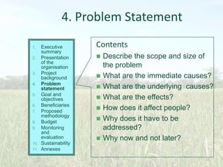 4. Problem Statement
Executive
summary
2. Presentation
of the
organisation
3. Project
background
4. Problem
statement
5. Goal and
objectives
6. Beneficiaries
7. Proposed
methodology
8. Budget
9. Monitoring
and
evaluation
10. Sustainability
11. Annexes
1.

Contents








Describe the scope and size of
the problem
What are the immediate causes?
What are the underlying causes?
What are the effects?
How does it affect people?
Why does it have to be
addressed?
Why now and not later?
22

 