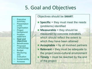 5. Goal and Objectives
Objectives should be SMART:
Executive
summary
2. Presentation
of the
organisation
3. Project
background
4. Problem
statement
5. Goal and
objectives
6. Beneficiaries
7. Proposed
methodology
8. Budget
9. Monitoring
and
evaluation
10. Sustainability
11. Annexes
1.

 Specific = they must meet the needs







(problems) identified
Measurable = they should be
measured by concrete indicators
which should reflect the extent to
which they have been attained
Acceptable = by all involved partners
Relevant = they must be adequate to
the project socio-cultural environment
Timely = must be reached by the end
of the project
24

 