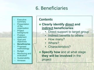 6. Beneficiaries
Executive
summary
2. Presentation
of the
organisation
3. Project
background
4. Problem
statement
5. Goal and
objectives
6. Beneficiaries
7. Proposed
methodology
8. Budget
9. Monitoring and
evaluation
10. Sustainability
11. Annexes
1.

Contents


Clearly identify direct and
indirect beneficiaries:
• Direct support to target group
• Indirect benefits to others
• How many?
• Where?
• Characteristics?



Specify how and at what stage
they will be involved in the
project
25

 