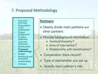 7. Proposed Methodology
Executive
summary
2. Presentation
of the
organisation
3. Project
background
4. Problem
statement
5. Goal and
objectives
6. Beneficiaries
7. Proposed
methodology
8. Budget
9. Monitoring and
evaluation
10. Sustainability
11. Annexes
1.

Partners:


Clearly divide main partners and
other partners



Provide background information:


Goals/philosophy?
 Area of intervention?
 Relationship with beneficiaries?


Cooperation track-record?



Type of partnership you set up



Specify each partner’s role
27

 