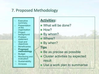 7. Proposed Methodology
Executive
summary
2. Presentation
of the
organisation
3. Project
background
4. Problem
statement
5. Goal and
objectives
6. Beneficiaries
7. Proposed
methodology
8. Budget
9. Monitoring and
evaluation
10. Sustainability
11. Annexes
1.

Activities:






What will be done?
How?
By whom?
Where?
By when?

Tips




Be as precise as possible
Cluster activities by expected
result
Use a work plan to summarise
29

 
