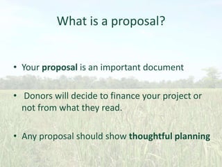 What is a proposal?
• Your proposal is an important document

• Donors will decide to finance your project or
not from what they read.
• Any proposal should show thoughtful planning

 