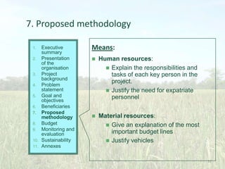 7. Proposed methodology
Executive
summary
2. Presentation
of the
organisation
3. Project
background
4. Problem
statement
5. Goal and
objectives
6. Beneficiaries
7. Proposed
methodology
8. Budget
9. Monitoring and
evaluation
10. Sustainability
11. Annexes
1.

Means:


Human resources:
 Explain the responsibilities and
tasks of each key person in the
project.
 Justify the need for expatriate
personnel



Material resources:
 Give an explanation of the most
important budget lines
 Justify vehicles

32

 