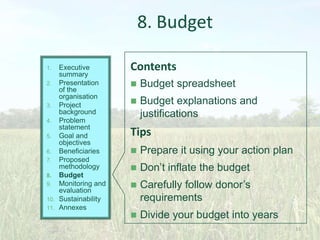 8. Budget
Executive
summary
2. Presentation
of the
organisation
3. Project
background
4. Problem
statement
5. Goal and
objectives
6. Beneficiaries
7. Proposed
methodology
8. Budget
9. Monitoring and
evaluation
10. Sustainability
11. Annexes
1.

Contents


Budget spreadsheet



Budget explanations and
justifications

Tips


Prepare it using your action plan



Don’t inflate the budget



Carefully follow donor’s
requirements



Divide your budget into years
33

 