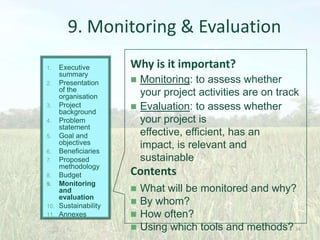 9. Monitoring & Evaluation
Executive
summary
2. Presentation
of the
organisation
3. Project
background
4. Problem
statement
5. Goal and
objectives
6. Beneficiaries
7. Proposed
methodology
8. Budget
9. Monitoring
and
evaluation
10. Sustainability
11. Annexes
1.

Why is it important?



Monitoring: to assess whether
your project activities are on track
Evaluation: to assess whether
your project is
effective, efficient, has an
impact, is relevant and
sustainable

Contents


What will be monitored and why?
 By whom?
 How often?
 Using which tools and methods? 34

 