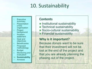 10. Sustainability
Executive
summary
2. Presentation
of the
organisation
3. Project
background
4. Problem
statement
5. Goal and
objectives
6. Beneficiaries
7. Proposed
methodology
8. Budget
9. Monitoring and
evaluation
10. Sustainability
11. Annexes
1.

Contents





Institutional sustainability
Technical sustainability
Socio-cultural sustainability
Financial sustainability

Why is it important?
Because donors want to be sure
that their investment will not be
lost at the end of the project and
that you are already planning the
phasing out of the project.
35

 