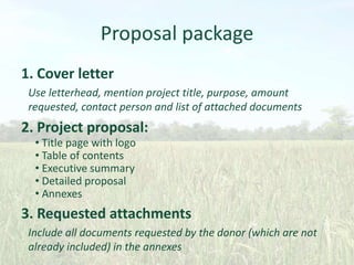 Proposal package
1. Cover letter
Use letterhead, mention project title, purpose, amount
requested, contact person and list of attached documents

2. Project proposal:
• Title page with logo
• Table of contents
• Executive summary
• Detailed proposal
• Annexes

3. Requested attachments
Include all documents requested by the donor (which are not
already included) in the annexes

 