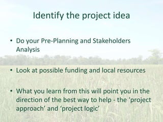 Identify the project idea
• Do your Pre-Planning and Stakeholders
Analysis
• Look at possible funding and local resources
• What you learn from this will point you in the
direction of the best way to help - the ‘project
approach’ and ‘project logic’

 