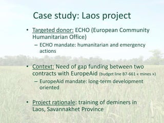 Case study: Laos project
• Targeted donor: ECHO (European Community
Humanitarian Office)
– ECHO mandate: humanitarian and emergency
actions

• Context: Need of gap funding between two
contracts with EuropeAid (budget line B7-661 « mines »)
– EuropeAid mandate: long-term development
oriented

• Project rationale: training of deminers in
Laos, Savannakhet Province
42

 