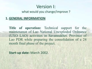 Version I:
what would you change/improve ?

1. GENERAL INFORMATION
Title of operation: Technical support for the
maintenance of Lao National Unexploded Ordnance
(UXO LAO) activities in Savannakhet. Province of
Lao PDR while preparing the consolidation of a 24
month final phase of the project.
Start-up date: March 2002.

43

 