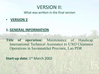 VERSION II:
What was written in the final version

• VERSION 2
1. GENERAL INFORMATION
Title of operation: Maintenance of Handicap
International Technical Assistance to UXO Clearance
Operations in Savannakhet Province, Lao PDR

Start-up date: 1st March 2002
44

 