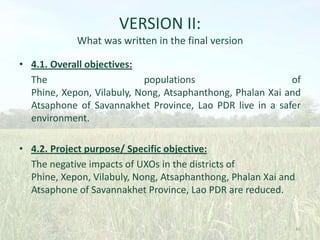VERSION II:
What was written in the final version
• 4.1. Overall objectives:
The
populations
of
Phine, Xepon, Vilabuly, Nong, Atsaphanthong, Phalan Xai and
Atsaphone of Savannakhet Province, Lao PDR live in a safer
environment.
• 4.2. Project purpose/ Specific objective:
The negative impacts of UXOs in the districts of
Phine, Xepon, Vilabuly, Nong, Atsaphanthong, Phalan Xai and
Atsaphone of Savannakhet Province, Lao PDR are reduced.

46

 