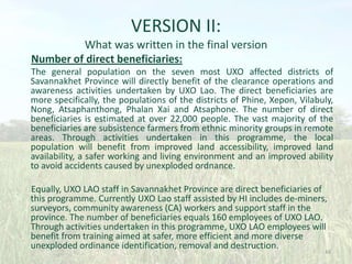 VERSION II:
What was written in the final version
Number of direct beneficiaries:
The general population on the seven most UXO affected districts of
Savannakhet Province will directly benefit of the clearance operations and
awareness activities undertaken by UXO Lao. The direct beneficiaries are
more specifically, the populations of the districts of Phine, Xepon, Vilabuly,
Nong, Atsaphanthong, Phalan Xai and Atsaphone. The number of direct
beneficiaries is estimated at over 22,000 people. The vast majority of the
beneficiaries are subsistence farmers from ethnic minority groups in remote
areas. Through activities undertaken in this programme, the local
population will benefit from improved land accessibility, improved land
availability, a safer working and living environment and an improved ability
to avoid accidents caused by unexploded ordnance.
Equally, UXO LAO staff in Savannakhet Province are direct beneficiaries of
this programme. Currently UXO Lao staff assisted by HI includes de-miners,
surveyors, community awareness (CA) workers and support staff in the
province. The number of beneficiaries equals 160 employees of UXO LAO.
Through activities undertaken in this programme, UXO LAO employees will
benefit from training aimed at safer, more efficient and more diverse
unexploded ordinance identification, removal and destruction.

48

 