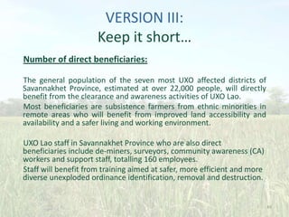VERSION III:
Keep it short…
Number of direct beneficiaries:
The general population of the seven most UXO affected districts of
Savannakhet Province, estimated at over 22,000 people, will directly
benefit from the clearance and awareness activities of UXO Lao.
Most beneficiaries are subsistence farmers from ethnic minorities in
remote areas who will benefit from improved land accessibility and
availability and a safer living and working environment.
UXO Lao staff in Savannakhet Province who are also direct
beneficiaries include de-miners, surveyors, community awareness (CA)
workers and support staff, totalling 160 employees.
Staff will benefit from training aimed at safer, more efficient and more
diverse unexploded ordinance identification, removal and destruction.

49

 