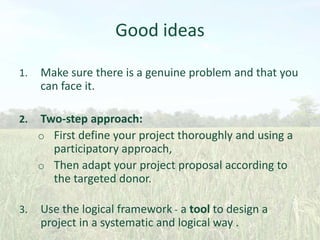 Good ideas
1.

Make sure there is a genuine problem and that you
can face it.

2.

Two-step approach:
o First define your project thoroughly and using a
participatory approach,
o Then adapt your project proposal according to
the targeted donor.

3.

Use the logical framework - a tool to design a
project in a systematic and logical way .

 