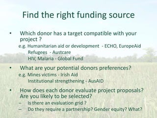 Find the right funding source
•

Which donor has a target compatible with your
project ?
e.g. Humanitarian aid or development - ECHO, EuropeAid
Refugees - Austcare
HIV, Malaria - Global Fund

•

What are your potential donors preferences?
e.g. Mines victims - Irish Aid
Institutional strengthening - AusAID

•

How does each donor evaluate project proposals?
Are you likely to be selected?

‒
–

Is there an evaluation grid ?
Do they require a partnership? Gender equity? What?

 