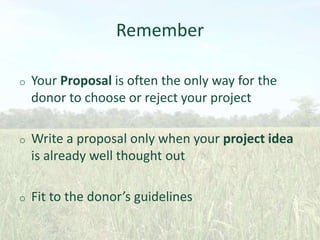 Remember
o

Your Proposal is often the only way for the
donor to choose or reject your project

o

Write a proposal only when your project idea
is already well thought out

o

Fit to the donor’s guidelines

 