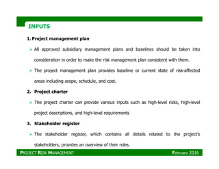 INPUTSINPUTS
1. Project management plan
All approved subsidiary management plans and baselines should be taken into
consideration in order to make the risk management plan consistent with them.
The project management plan provides baseline or current state of risk-affected
areas including scope, schedule, and cost.
2. Project charter
The project charter can provide various inputs such as high-level risks, high-level
project descriptions, and high-level requirements
3. Stakeholder register
The stakeholder register, which contains all details related to the project’s
stakeholders, provides an overview of their roles.
PROJECT RISK MANAGEMENT February 2016
 