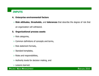 INPUTSINPUTS
4. Enterprise environmental factors
Risk attitudes, thresholds, and tolerances that describe the degree of risk that
an organization will withstand.
5. Organizational process assets
Risk categories,
Common definitions of concepts and terms,
Risk statement formats,
Standard templates,
Roles and responsibilities,
Authority levels for decision making, and
Lessons learned.
PROJECT RISK MANAGEMENT February 2016
 