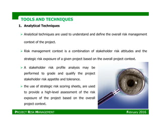 TOOLS AND TECHNIQUESTOOLS AND TECHNIQUES
1. Analytical Techniques
Analytical techniques are used to understand and define the overall risk management
context of the project.
Risk management context is a combination of stakeholder risk attitudes and the
strategic risk exposure of a given project based on the overall project context.
A stakeholder risk profile analysis may be
performed to grade and qualify the project
stakeholder risk appetite and tolerance.
the use of strategic risk scoring sheets, are used
to provide a high-level assessment of the risk
exposure of the project based on the overall
project context.
PROJECT RISK MANAGEMENT February 2016
 