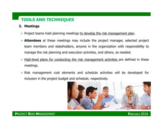 TOOLS AND TECHNIQUESTOOLS AND TECHNIQUES
3. Meetings
Project teams hold planning meetings to develop the risk management plan.
Attendees at these meetings may include the project manager, selected project
team members and stakeholders, anyone in the organization with responsibility to
manage the risk planning and execution activities, and others, as needed.
High-level plans for conducting the risk management activities are defined in these
meetings.
Risk management cost elements and schedule activities will be developed for
inclusion in the project budget and schedule, respectively.
PROJECT RISK MANAGEMENT February 2016
 