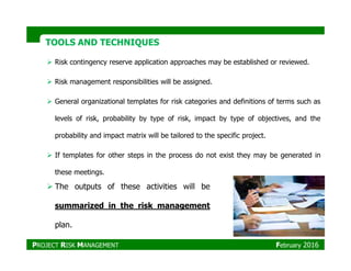 TOOLS AND TECHNIQUESTOOLS AND TECHNIQUES
Risk contingency reserve application approaches may be established or reviewed.
Risk management responsibilities will be assigned.
General organizational templates for risk categories and definitions of terms such as
levels of risk, probability by type of risk, impact by type of objectives, and the
probability and impact matrix will be tailored to the specific project.probability and impact matrix will be tailored to the specific project.
If templates for other steps in the process do not exist they may be generated in
these meetings.
The outputs of these activities will be
summarized in the risk management
plan.
PROJECT RISK MANAGEMENT February 2016
 