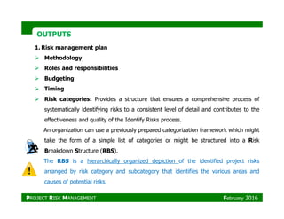 OUTPUTSOUTPUTS
1. Risk management plan
Methodology
Roles and responsibilities
Budgeting
Timing
Risk categories: Provides a structure that ensures a comprehensive process of
systematically identifying risks to a consistent level of detail and contributes to thesystematically identifying risks to a consistent level of detail and contributes to the
effectiveness and quality of the Identify Risks process.
An organization can use a previously prepared categorization framework which might
take the form of a simple list of categories or might be structured into a Risk
Breakdown Structure (RBS).
The RBS is a hierarchically organized depiction of the identified project risks
arranged by risk category and subcategory that identifies the various areas and
causes of potential risks.
PROJECT RISK MANAGEMENT February 2016
 