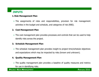 INPUTSINPUTS
1. Risk Management Plan
The assignments of roles and responsibilities, provision for risk management
activities in the budget and schedule, and categories of risk (RBS).
2. Cost Management Plan
The cost management plan provides processes and controls that can be used to help
identify risks across the project.identify risks across the project.
3. Schedule Management Plan
The schedule management plan provides insight to project time/schedule objectives
and expectations which may be impacted by risks (known and unknown).
4. Quality Management Plan
The quality management plan provides a baseline of quality measures and metrics
for use in identifying risks.
PROJECT RISK MANAGEMENT February 2016
 