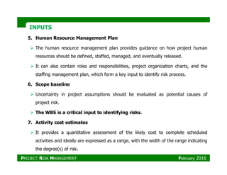 INPUTSINPUTS
5. Human Resource Management Plan
The human resource management plan provides guidance on how project human
resources should be defined, staffed, managed, and eventually released.
It can also contain roles and responsibilities, project organization charts, and the
staffing management plan, which form a key input to identify risk process.
6. Scope baseline
Uncertainty in project assumptions should be evaluated as potential causes of
project risk.
The WBS is a critical input to identifying risks.
7. Activity cost estimates
It provides a quantitative assessment of the likely cost to complete scheduled
activities and ideally are expressed as a range, with the width of the range indicating
the degree(s) of risk.
PROJECT RISK MANAGEMENT February 2016
 