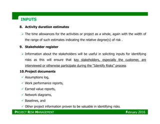 INPUTSINPUTS
8. Activity duration estimates
The time allowances for the activities or project as a whole, again with the width of
the range of such estimates indicating the relative degree(s) of risk .
9. Stakeholder register
Information about the stakeholders will be useful in soliciting inputs for identifying
risks as this will ensure that key stakeholders, especially the customer, are
interviewed or otherwise participate during the “Identify Risks” process
10.Project documents
Assumptions log,
Work performance reports,
Earned value reports,
Network diagrams,
Baselines, and
Other project information proven to be valuable in identifying risks.
PROJECT RISK MANAGEMENT February 2016
 