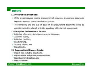 INPUTSINPUTS
11.Procurement Documents
If the project requires external procurement of resources, procurement documents
become a key input to the Identify Risks process.
The complexity and the level of detail of the procurement documents should be
consistent with the value of, and risks associated with, planned procurement.
12.Enterprise Environmental Factors
Published information, including commercial databases,
Academic studies,
Published checklists,
Benchmarking,
Industry studies, and
Risk attitudes.
13. Organizational Process Assets.
Project files, including actual data,
Organizational and project process controls,
Risk statement templates, and
Lessons learned.
PROJECT RISK MANAGEMENT February 2016
 