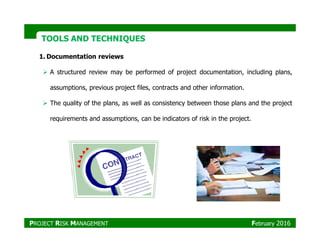 TOOLS AND TECHNIQUESTOOLS AND TECHNIQUES
1. Documentation reviews
A structured review may be performed of project documentation, including plans,
assumptions, previous project files, contracts and other information.
The quality of the plans, as well as consistency between those plans and the project
requirements and assumptions, can be indicators of risk in the project.
PROJECT RISK MANAGEMENT February 2016
 