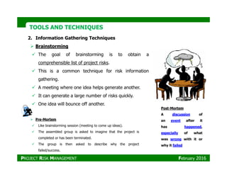TOOLS AND TECHNIQUESTOOLS AND TECHNIQUES
2. Information Gathering Techniques
Brainstorming
The goal of brainstorming is to obtain a
comprehensible list of project risks.
This is a common technique for risk information
gathering.
A meeting where one idea helps generate another.A meeting where one idea helps generate another.
It can generate a large number of risks quickly.
One idea will bounce off another.
Pre-Mortem
Like brainstorming session (meeting to come up ideas).
The assembled group is asked to imagine that the project is
completed or has been terminated.
The group is then asked to describe why the project
failed/success.
Post-Mortem
A discussion of
an event after it
has happened,
especially of what
was wrong with it or
why it failed
PROJECT RISK MANAGEMENT February 2016
 