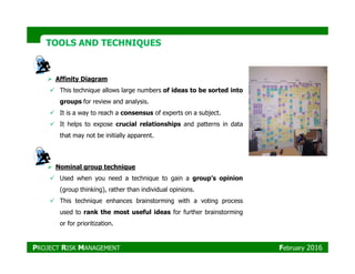 TOOLS AND TECHNIQUESTOOLS AND TECHNIQUES
Affinity Diagram
This technique allows large numbers of ideas to be sorted into
groups for review and analysis.
It is a way to reach a consensus of experts on a subject.
It helps to expose crucial relationships and patterns in data
that may not be initially apparent.that may not be initially apparent.
Nominal group technique
Used when you need a technique to gain a group’s opinion
(group thinking), rather than individual opinions.
This technique enhances brainstorming with a voting process
used to rank the most useful ideas for further brainstorming
or for prioritization.
PROJECT RISK MANAGEMENT February 2016
 
