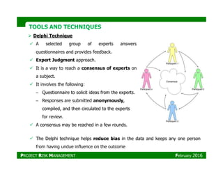 TOOLS AND TECHNIQUESTOOLS AND TECHNIQUES
Delphi Technique
A selected group of experts answers
questionnaires and provides feedback.
Expert Judgment approach.
It is a way to reach a consensus of experts on
a subject.
It involves the following:It involves the following:
– Questionnaire to solicit ideas from the experts.
– Responses are submitted anonymously,
compiled, and then circulated to the experts
for review.
A consensus may be reached in a few rounds.
The Delphi technique helps reduce bias in the data and keeps any one person
from having undue influence on the outcome
PROJECT RISK MANAGEMENT February 2016
 
