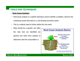 TOOLS AND TECHNIQUESTOOLS AND TECHNIQUES
Root Cause Analysis:
Root-cause analysis is a specific technique used to identify a problem, discover the
underlying causes that lead to it, and develop preventive action.
This is a method used to further define the risk event.
Risks should be a specific, but often
the risks that are identified are
general and need more analysis to
determine what the real problem is.
PROJECT RISK MANAGEMENT February 2016
 