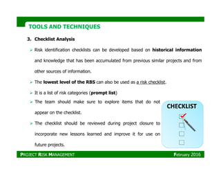 TOOLS AND TECHNIQUESTOOLS AND TECHNIQUES
3. Checklist Analysis
Risk identification checklists can be developed based on historical information
and knowledge that has been accumulated from previous similar projects and from
other sources of information.
The lowest level of the RBS can also be used as a risk checklist.
It is a list of risk categories (prompt list)
The team should make sure to explore items that do not
appear on the checklist.
The checklist should be reviewed during project closure to
incorporate new lessons learned and improve it for use on
future projects.
PROJECT RISK MANAGEMENT February 2016
 
