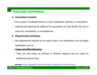 TOOLS AND TECHNIQUESTOOLS AND TECHNIQUES
4. Assumptions Analysis
Every project is developed based on a set of hypotheses, scenarios, or assumptions.
Analyzing and exploring the validity of the assumptions can help identify risks due to
inaccuracy, inconsistency, or incompleteness.
5. Diagramming Techniques
Risk diagramming methods can be used to help in risk identification and risk trigger
identification such as;
Cause and effect diagrams:
These are also known as Ishikawa or fishbone diagrams and are useful for
identifying causes of risks.
Hypotheses: “an idea or explanation for something that is based on known facts but has not yet been proved”,
PROJECT RISK MANAGEMENT February 2016
 