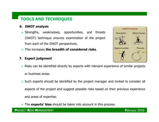 TOOLS AND TECHNIQUESTOOLS AND TECHNIQUES
6. SWOT analysis
Strengths, weaknesses, opportunities, and threats
(SWOT) technique ensures examination of the project
from each of the SWOT perspectives.
This increases the breadth of considered risks.
7. Expert judgment
Risks can be identified directly by experts with relevant experience of similar projects
or business areas.
Such experts should be identified by the project manager and invited to consider all
aspects of the project and suggest possible risks based on their previous experience
and areas of expertise.
The experts’ bias should be taken into account in this process.
PROJECT RISK MANAGEMENT February 2016
 