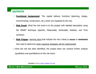 OUTPUTSOUTPUTS
Functional Assignment: The capital delivery functions (planning, design,
environmental, construction, etc.) which are impacted by the risk.
Risk Event: What the risk event is to the project with detailed description using
the SMART technique (Specific, Measurable, Achievable, Realistic, and Time
sensitive)
Risk Trigger: warning signs that indicate the risk is likely to occur or imminent
that used to determine when response strategies will be implemented.
Once the risk has been identified, the project team can conduct further analysis
(qualitative and quantitative) on the risk event.
Imminent; Coming or likely to happen very soon
PROJECT RISK MANAGEMENT February 2016
 