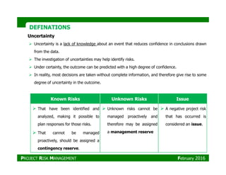 DEFINATIONSDEFINATIONS
Uncertainty
Uncertainty is a lack of knowledge about an event that reduces confidence in conclusions drawn
from the data.
The investigation of uncertainties may help identify risks.
Under certainty, the outcome can be predicted with a high degree of confidence.
In reality, most decisions are taken without complete information, and therefore give rise to some
degree of uncertainty in the outcome.
Known Risks Unknown Risks Issue
That have been identified and
analyzed, making it possible to
plan responses for those risks.
That cannot be managed
proactively, should be assigned a
contingency reserve.
Unknown risks cannot be
managed proactively and
therefore may be assigned
a management reserve
A negative project risk
that has occurred is
considered an issue.
PROJECT RISK MANAGEMENT February 2016
 