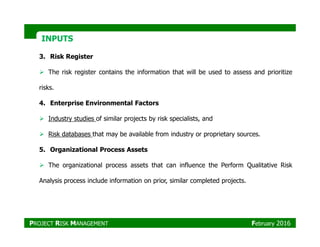 INPUTSINPUTS
3. Risk Register
The risk register contains the information that will be used to assess and prioritize
risks.
4. Enterprise Environmental Factors
Industry studies of similar projects by risk specialists, and
Risk databases that may be available from industry or proprietary sources.
5. Organizational Process Assets
The organizational process assets that can influence the Perform Qualitative Risk
Analysis process include information on prior, similar completed projects.
PROJECT RISK MANAGEMENT February 2016
 
